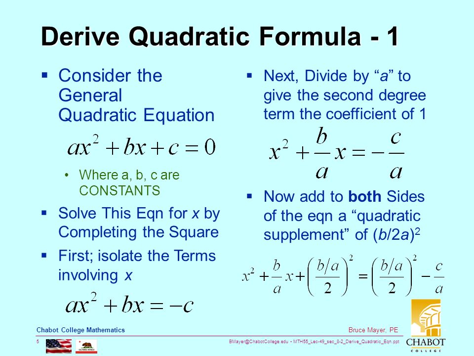 MTH55_Lec-49_sec_8-2_Derive_Quadratic_Eqn.ppt 5 Bruce Mayer, PE Chabot College Mathematics Derive Quadratic Formula - 1  Consider the General Quadratic Equation Where a, b, c are CONSTANTS  Solve This Eqn for x by Completing the Square  First; isolate the Terms involving x  Next, Divide by a to give the second degree term the coefficient of 1  Now add to both Sides of the eqn a quadratic supplement of (b/2a) 2