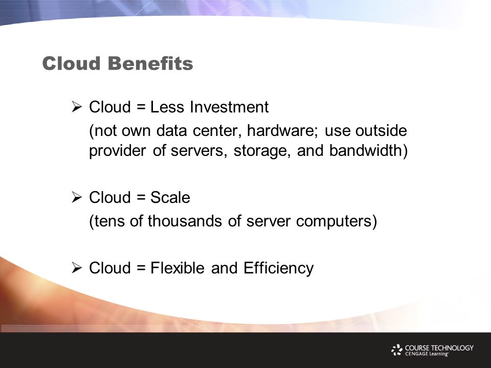 Cloud Benefits  Cloud = Less Investment (not own data center, hardware; use outside provider of servers, storage, and bandwidth)  Cloud = Scale (tens of thousands of server computers)  Cloud = Flexible and Efficiency