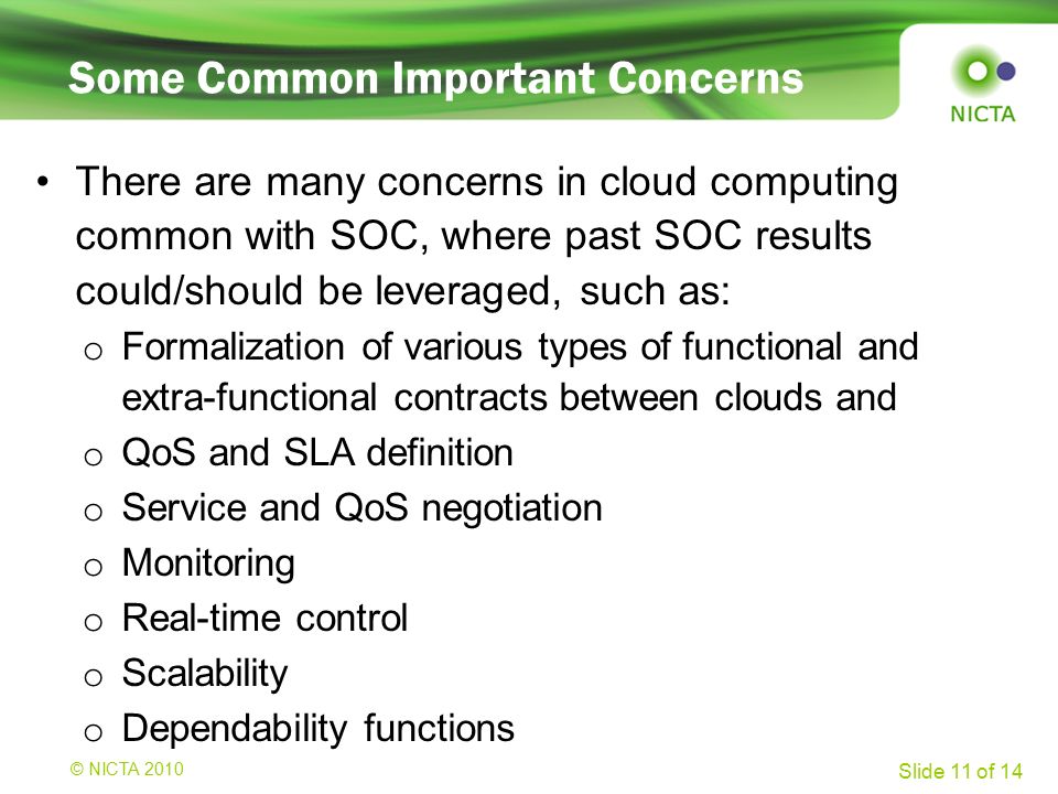 © NICTA 2008 Slide 11 of 14 Some Common Important Concerns There are many concerns in cloud computing common with SOC, where past SOC results could/should be leveraged, such as: o Formalization of various types of functional and extra-functional contracts between clouds and o QoS and SLA definition o Service and QoS negotiation o Monitoring o Real-time control o Scalability o Dependability functions © NICTA 2010