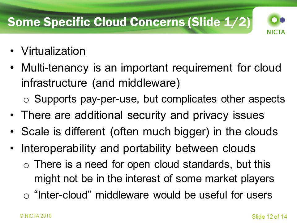 © NICTA 2008 Slide 12 of 14 Some Specific Cloud Concerns (Slide 1/2) Virtualization Multi-tenancy is an important requirement for cloud infrastructure (and middleware) o Supports pay-per-use, but complicates other aspects There are additional security and privacy issues Scale is different (often much bigger) in the clouds Interoperability and portability between clouds o There is a need for open cloud standards, but this might not be in the interest of some market players o Inter-cloud middleware would be useful for users © NICTA 2010
