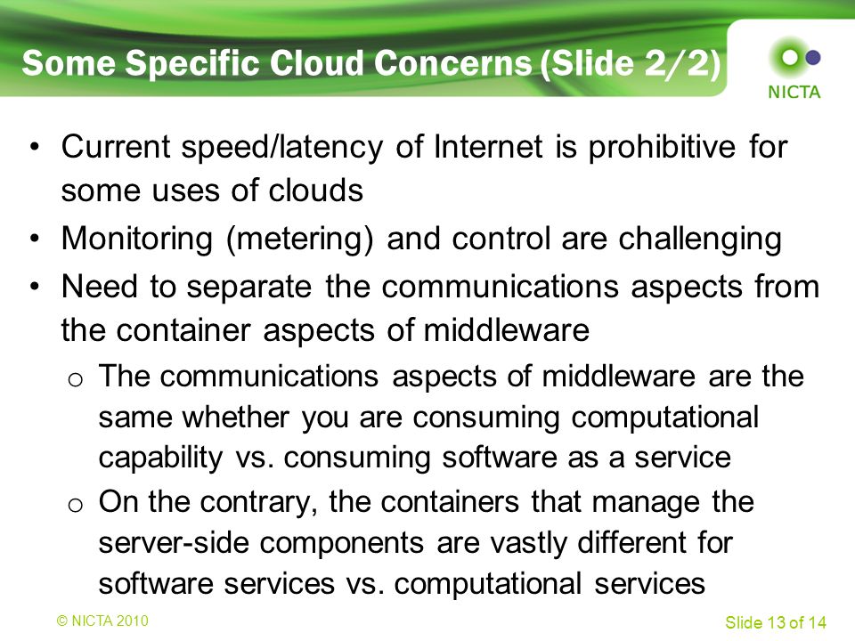 © NICTA 2008 Slide 13 of 14 Current speed/latency of Internet is prohibitive for some uses of clouds Monitoring (metering) and control are challenging Need to separate the communications aspects from the container aspects of middleware o The communications aspects of middleware are the same whether you are consuming computational capability vs.