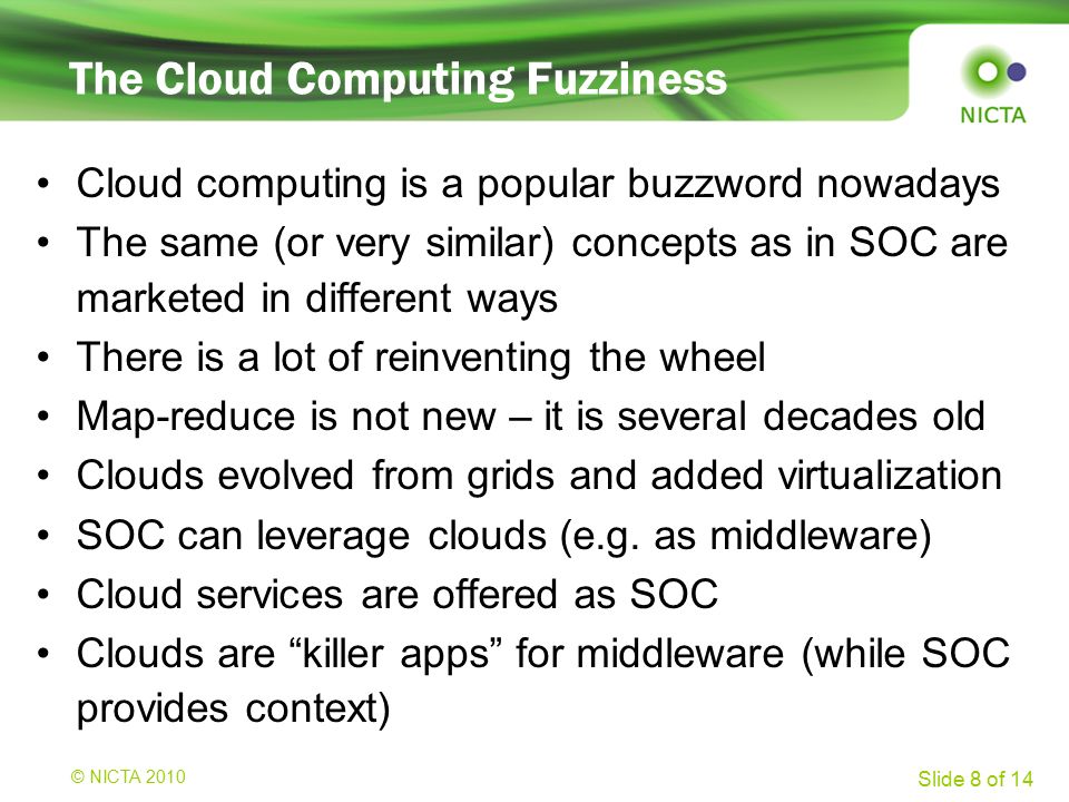 © NICTA 2008 Slide 8 of 14 The Cloud Computing Fuzziness Cloud computing is a popular buzzword nowadays The same (or very similar) concepts as in SOC are marketed in different ways There is a lot of reinventing the wheel Map-reduce is not new – it is several decades old Clouds evolved from grids and added virtualization SOC can leverage clouds (e.g.