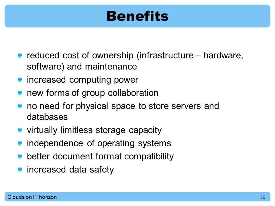 10Clouds on IT horizon Benefits reduced cost of ownership (infrastructure – hardware, software) and maintenance increased computing power new forms of group collaboration no need for physical space to store servers and databases virtually limitless storage capacity independence of operating systems better document format compatibility increased data safety