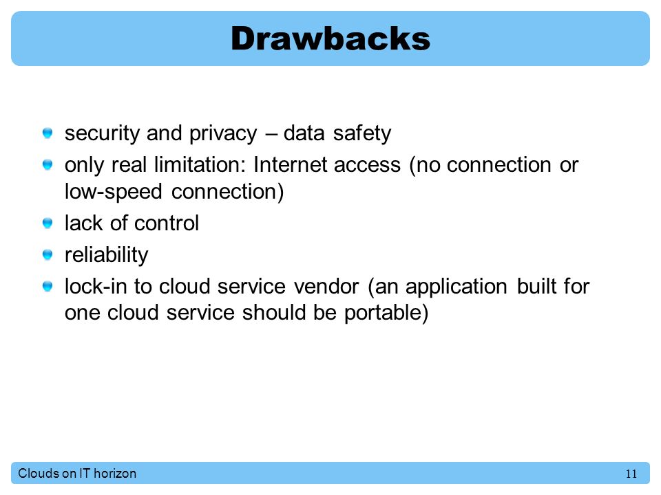 11Clouds on IT horizon Drawbacks security and privacy – data safety only real limitation: Internet access (no connection or low-speed connection) lack of control reliability lock-in to cloud service vendor (an application built for one cloud service should be portable)