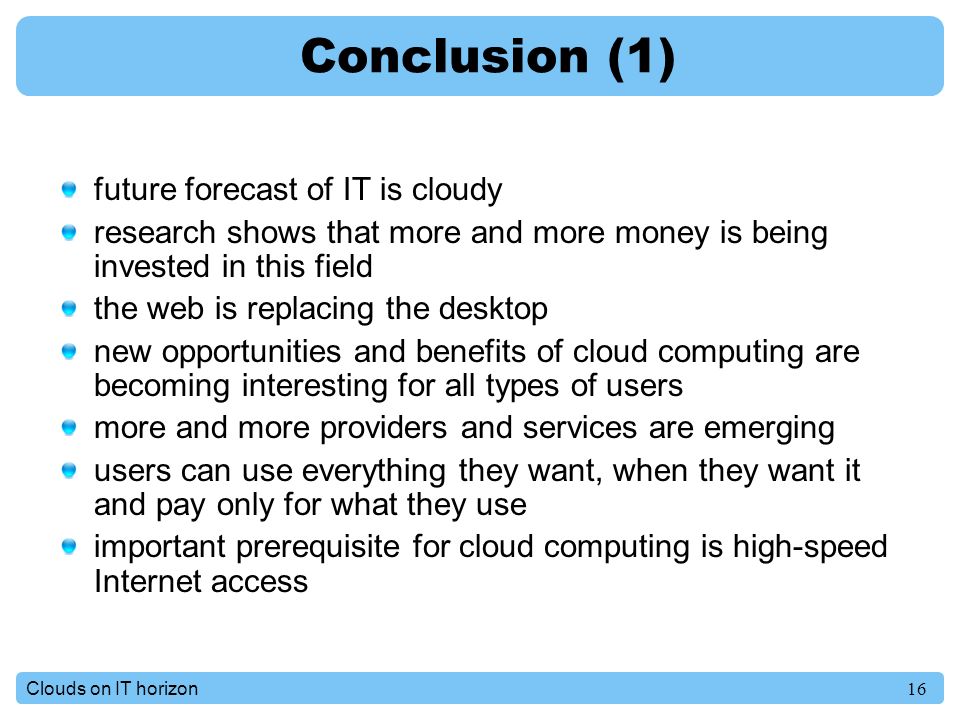 16Clouds on IT horizon Conclusion (1) future forecast of IT is cloudy research shows that more and more money is being invested in this field the web is replacing the desktop new opportunities and benefits of cloud computing are becoming interesting for all types of users more and more providers and services are emerging users can use everything they want, when they want it and pay only for what they use important prerequisite for cloud computing is high-speed Internet access