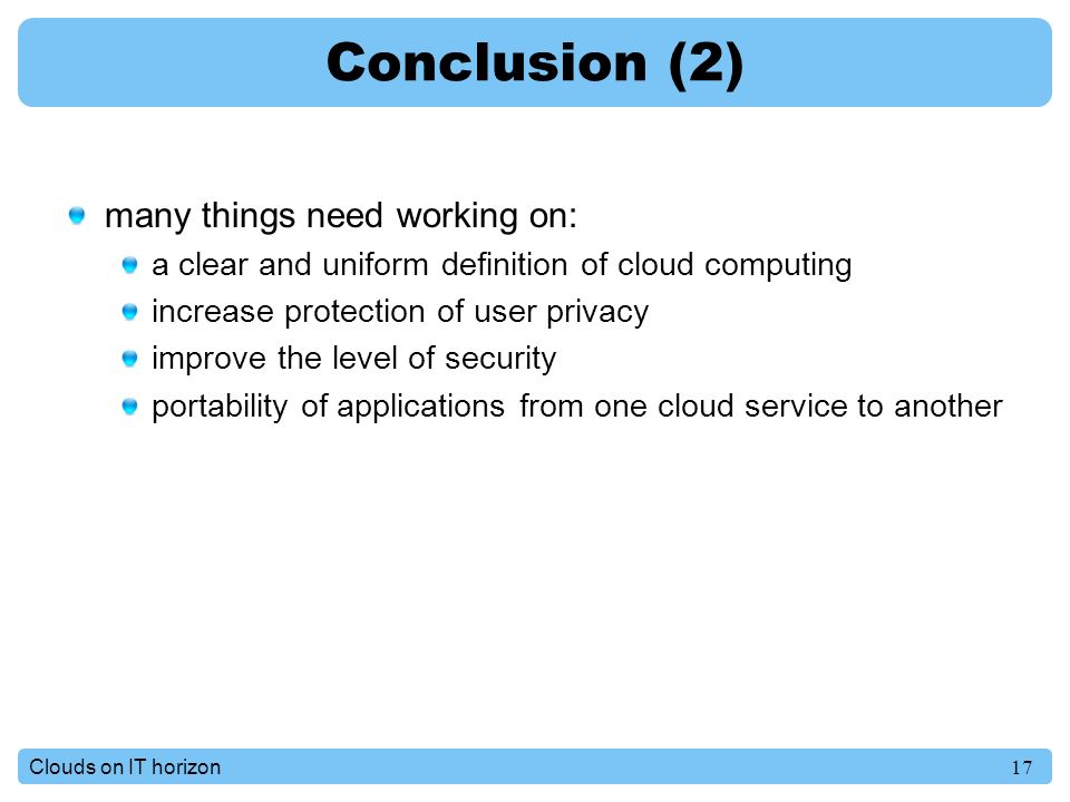 17Clouds on IT horizon Conclusion (2) many things need working on: a clear and uniform definition of cloud computing increase protection of user privacy improve the level of security portability of applications from one cloud service to another