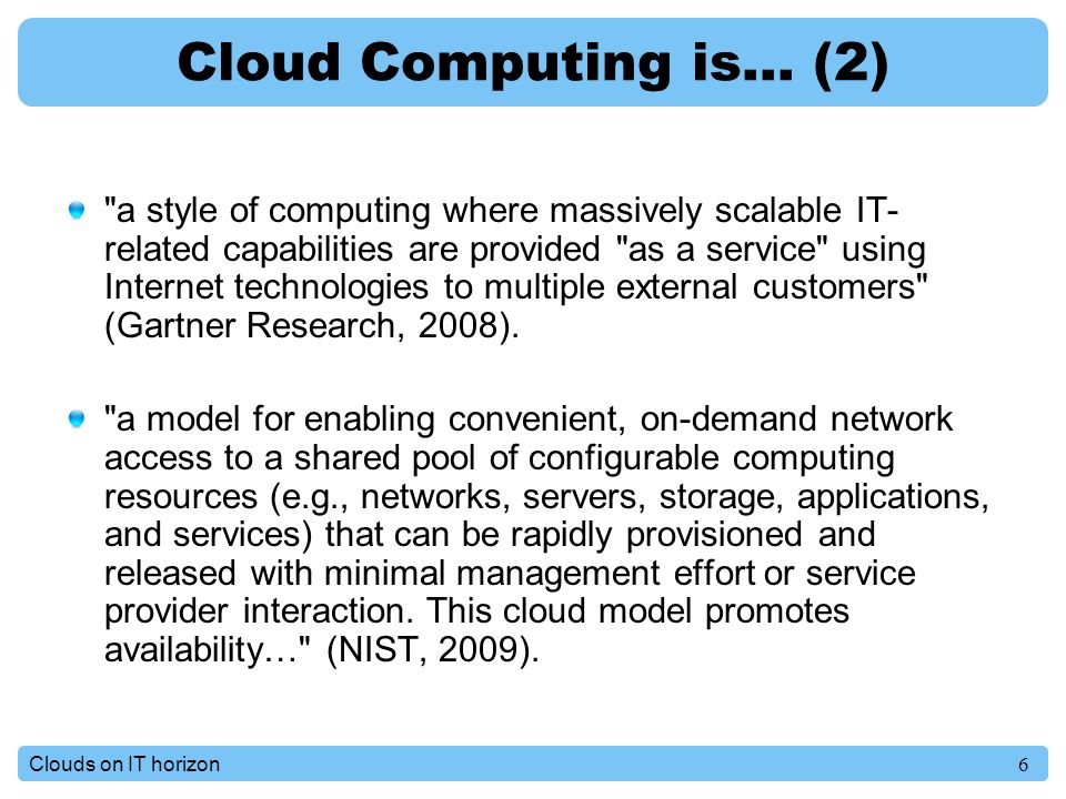 6Clouds on IT horizon Cloud Computing is… (2) a style of computing where massively scalable IT- related capabilities are provided as a service using Internet technologies to multiple external customers (Gartner Research, 2008).