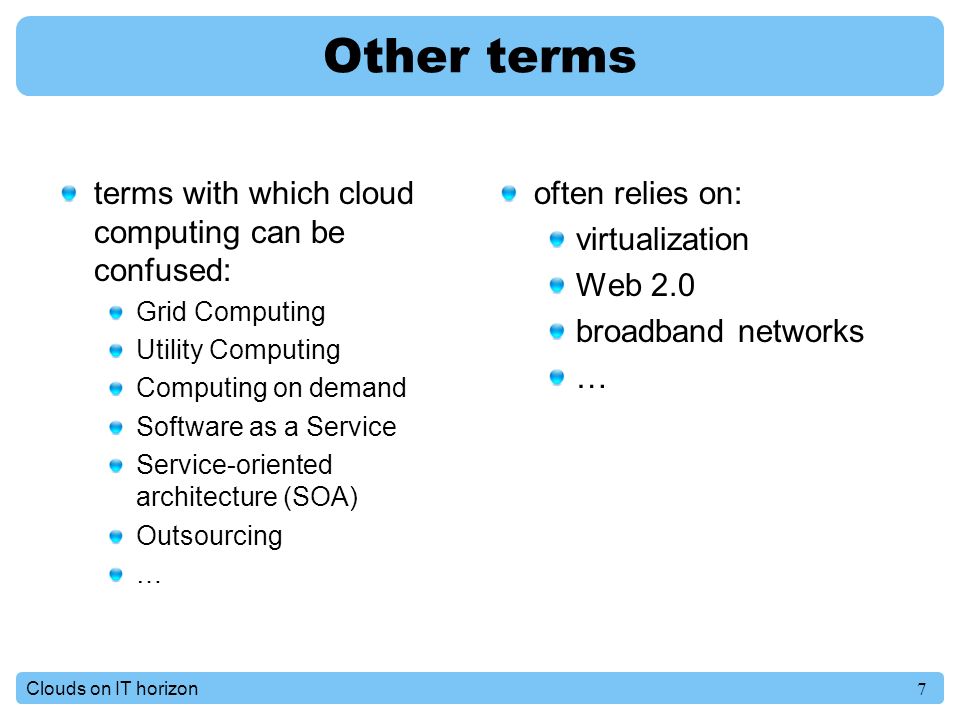 7Clouds on IT horizon Other terms terms with which cloud computing can be confused: Grid Computing Utility Computing Computing on demand Software as a Service Service-oriented architecture (SOA) Outsourcing … often relies on: virtualization Web 2.0 broadband networks …