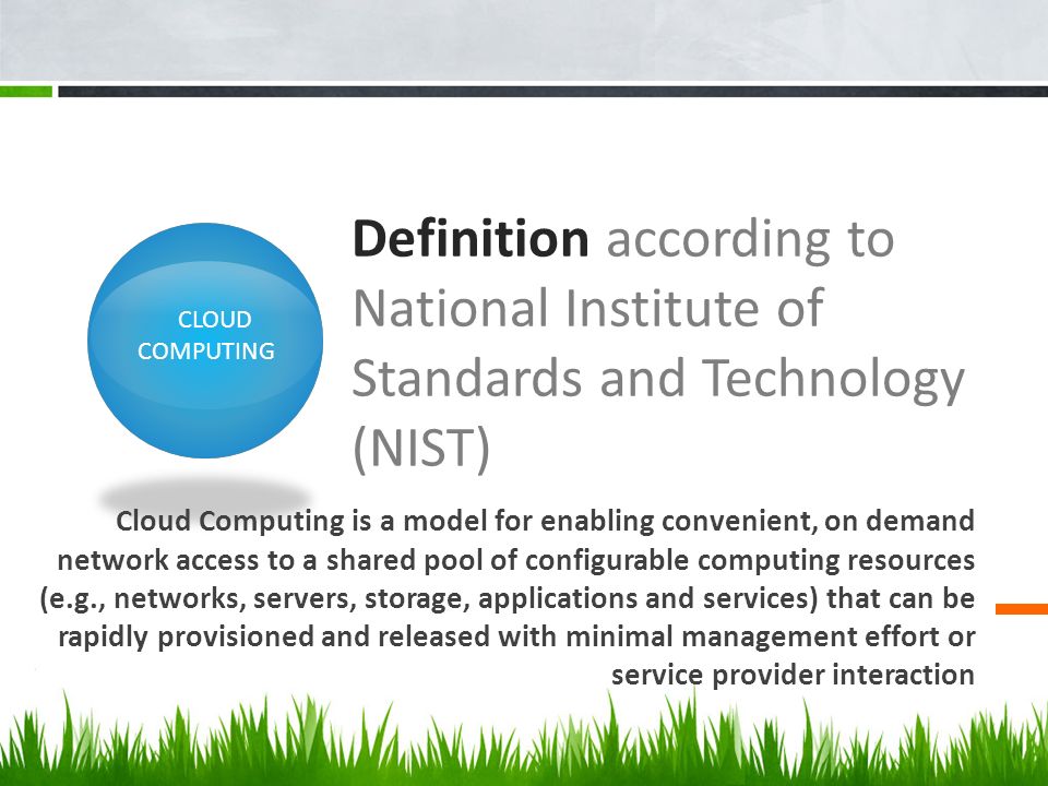 Definition according to National Institute of Standards and Technology (NIST) Cloud Computing is a model for enabling convenient, on demand network access to a shared pool of configurable computing resources (e.g., networks, servers, storage, applications and services) that can be rapidly provisioned and released with minimal management effort or service provider interaction