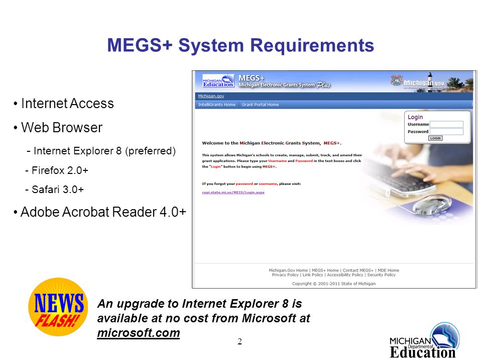 2 MEGS+ System Requirements Internet Access Web Browser - Internet Explorer 8 (preferred) - Firefox Safari 3.0+ Adobe Acrobat Reader 4.0+ An upgrade to Internet Explorer 8 is available at no cost from Microsoft at microsoft.com