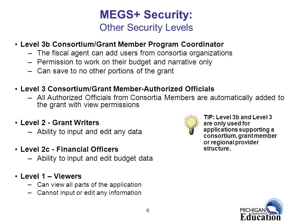 6 MEGS+ Security: Other Security Levels Level 3b Consortium/Grant Member Program Coordinator –The fiscal agent can add users from consortia organizations –Permission to work on their budget and narrative only –Can save to no other portions of the grant Level 3 Consortium/Grant Member-Authorized Officials –All Authorized Officials from Consortia Members are automatically added to the grant with view permissions Level 2 - Grant Writers –Ability to input and edit any data Level 2c - Financial Officers –Ability to input and edit budget data Level 1 – Viewers –Can view all parts of the application –Cannot input or edit any information TIP: Level 3b and Level 3 are only used for applications supporting a consortium, grant member or regional provider structure.