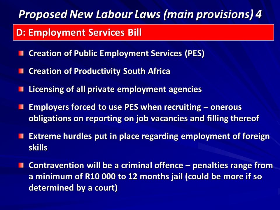 Proposed New Labour Laws (main provisions) 4 Creation of Public Employment Services (PES) Creation of Productivity South Africa Licensing of all private employment agencies Employers forced to use PES when recruiting – onerous obligations on reporting on job vacancies and filling thereof Extreme hurdles put in place regarding employment of foreign skills Contravention will be a criminal offence – penalties range from a minimum of R to 12 months jail (could be more if so determined by a court) D: Employment Services Bill