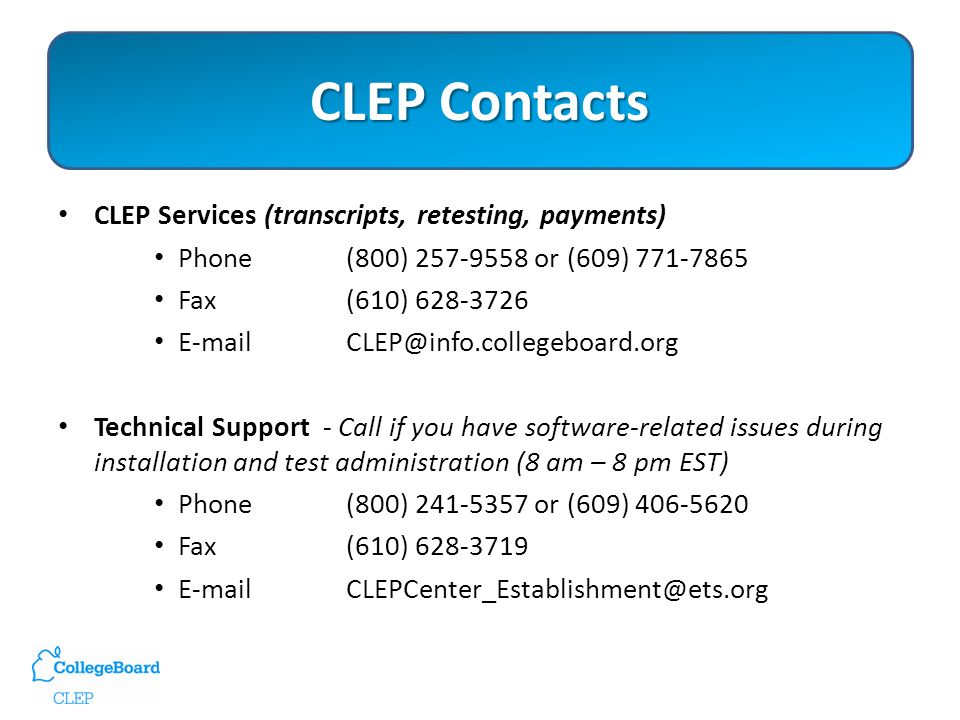 CLEP Contacts CLEP Services (transcripts, retesting, payments) Phone (800) or (609) Fax (610) Technical Support - Call if you have software-related issues during installation and test administration (8 am – 8 pm EST) Phone(800) or (609) Fax(610)