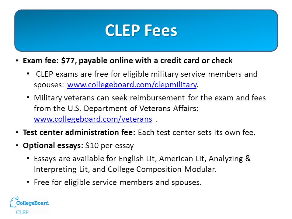 CLEP Fees Exam fee: $77, payable online with a credit card or check CLEP exams are free for eligible military service members and spouses:   Military veterans can seek reimbursement for the exam and fees from the U.S.