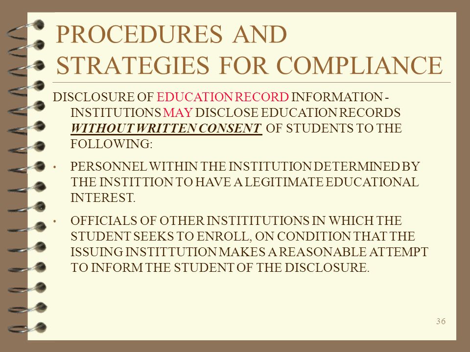 PROCEDURES AND STRATEGIES FOR COMPLIANCE 36 DISCLOSURE OF EDUCATION RECORD INFORMATION - INSTITUTIONS MAY DISCLOSE EDUCATION RECORDS WITHOUT WRITTEN CONSENT OF STUDENTS TO THE FOLLOWING: PERSONNEL WITHIN THE INSTITUTION DETERMINED BY THE INSTITTION TO HAVE A LEGITIMATE EDUCATIONAL INTEREST.