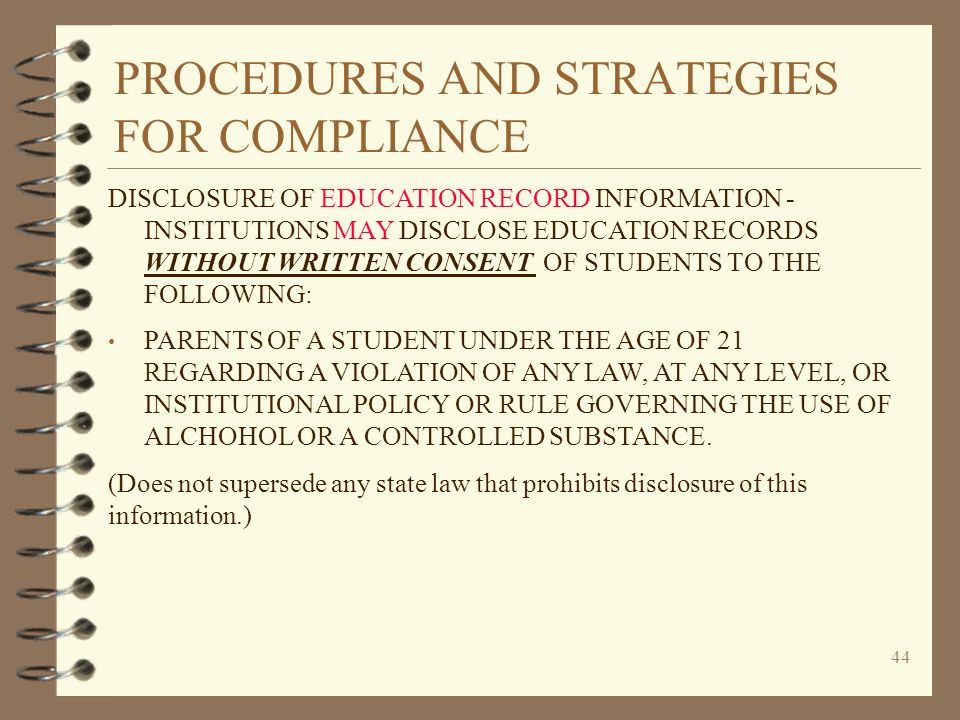 PROCEDURES AND STRATEGIES FOR COMPLIANCE 44 DISCLOSURE OF EDUCATION RECORD INFORMATION - INSTITUTIONS MAY DISCLOSE EDUCATION RECORDS WITHOUT WRITTEN CONSENT OF STUDENTS TO THE FOLLOWING: PARENTS OF A STUDENT UNDER THE AGE OF 21 REGARDING A VIOLATION OF ANY LAW, AT ANY LEVEL, OR INSTITUTIONAL POLICY OR RULE GOVERNING THE USE OF ALCHOHOL OR A CONTROLLED SUBSTANCE.