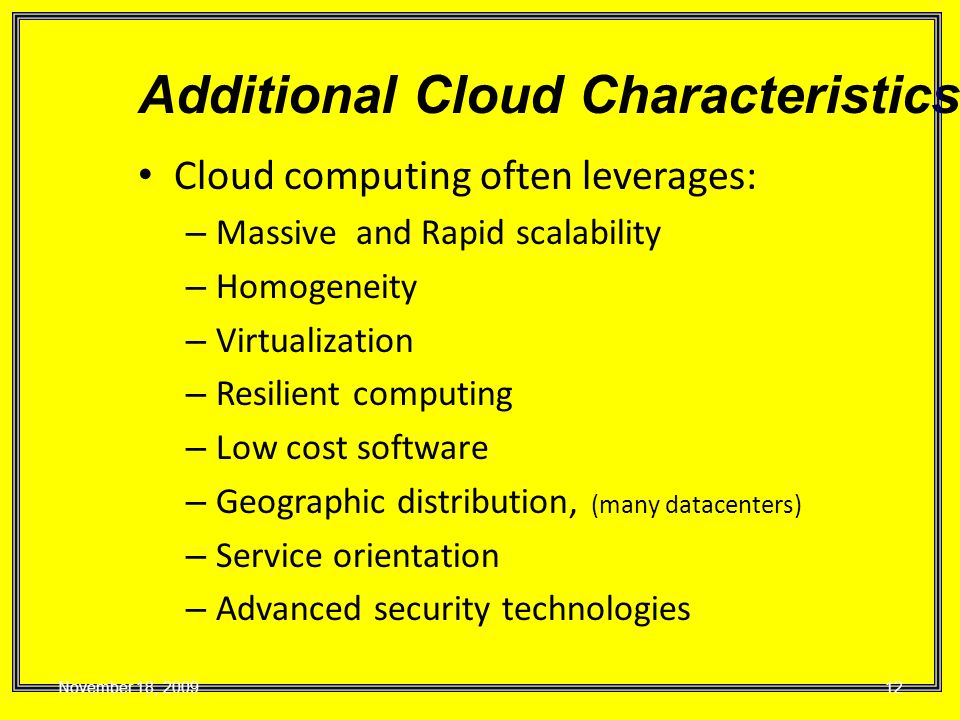 Cloud computing often leverages: – Massive and Rapid scalability – Homogeneity – Virtualization – Resilient computing – Low cost software – Geographic distribution, (many datacenters) – Service orientation – Advanced security technologies Additional Cloud Characteristics November 18,