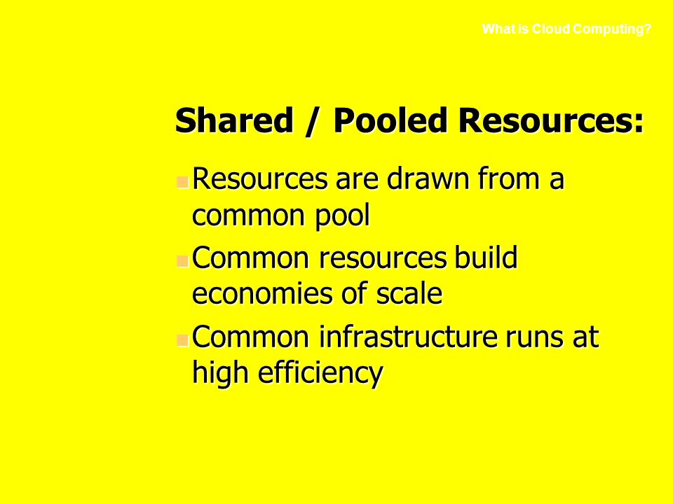 Shared / Pooled Resources: Resources are drawn from a common pool Resources are drawn from a common pool Common resources build economies of scale Common resources build economies of scale Common infrastructure runs at high efficiency Common infrastructure runs at high efficiency What is Cloud Computing