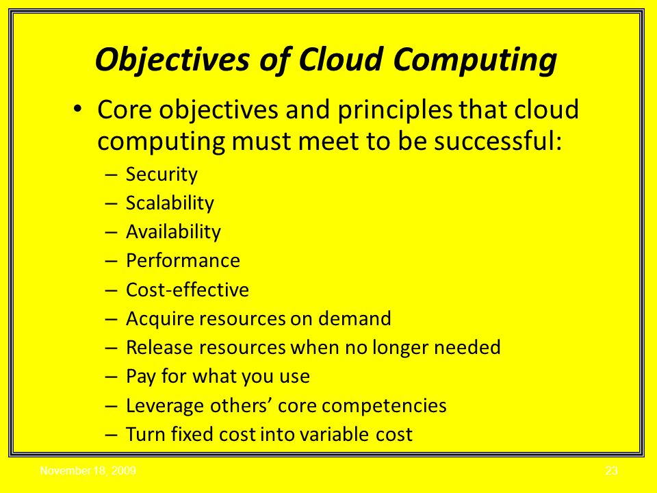Core objectives and principles that cloud computing must meet to be successful: – Security – Scalability – Availability – Performance – Cost-effective – Acquire resources on demand – Release resources when no longer needed – Pay for what you use – Leverage others’ core competencies – Turn fixed cost into variable cost Objectives of Cloud Computing November 18,
