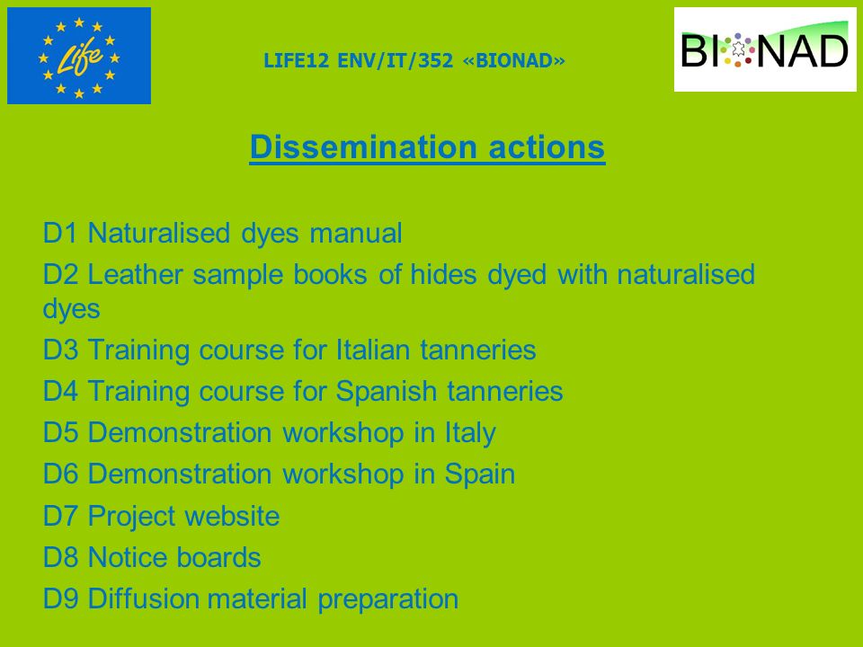 Dissemination actions D1 Naturalised dyes manual D2 Leather sample books of hides dyed with naturalised dyes D3 Training course for Italian tanneries D4 Training course for Spanish tanneries D5 Demonstration workshop in Italy D6 Demonstration workshop in Spain D7 Project website D8 Notice boards D9 Diffusion material preparation LIFE12 ENV/IT/352 «BIONAD»