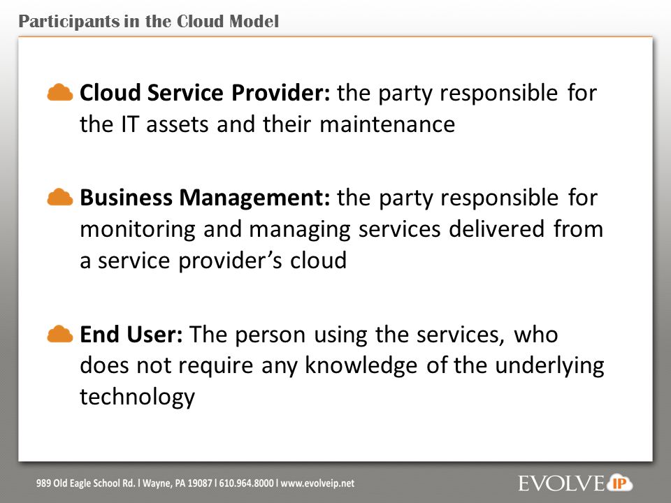 Participants in the Cloud Model Cloud Service Provider: the party responsible for the IT assets and their maintenance Business Management: the party responsible for monitoring and managing services delivered from a service provider’s cloud End User: The person using the services, who does not require any knowledge of the underlying technology