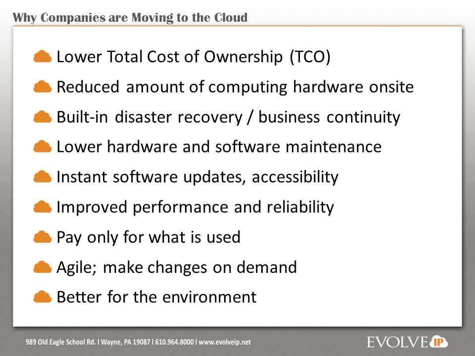 Why Companies are Moving to the Cloud Lower Total Cost of Ownership (TCO) Reduced amount of computing hardware onsite Built-in disaster recovery / business continuity Lower hardware and software maintenance Instant software updates, accessibility Improved performance and reliability Pay only for what is used Agile; make changes on demand Better for the environment