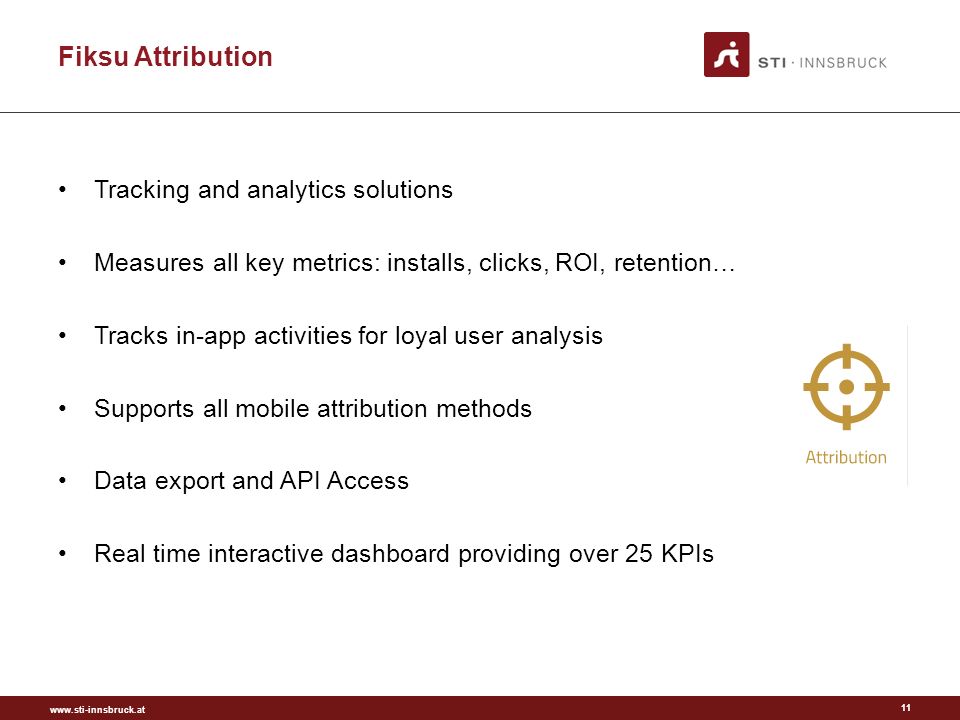 Fiksu Attribution Tracking and analytics solutions Measures all key metrics: installs, clicks, ROI, retention… Tracks in-app activities for loyal user analysis Supports all mobile attribution methods Data export and API Access Real time interactive dashboard providing over 25 KPIs 11