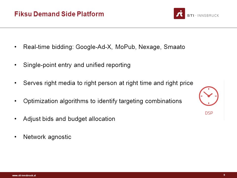 Fiksu Demand Side Platform Real-time bidding: Google-Ad-X, MoPub, Nexage, Smaato Single-point entry and unified reporting Serves right media to right person at right time and right price Optimization algorithms to identify targeting combinations Adjust bids and budget allocation Network agnostic 9