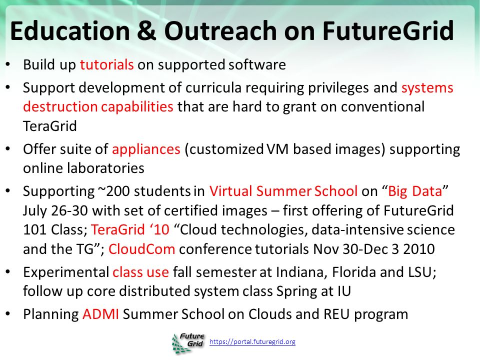 Education & Outreach on FutureGrid Build up tutorials on supported software Support development of curricula requiring privileges and systems destruction capabilities that are hard to grant on conventional TeraGrid Offer suite of appliances (customized VM based images) supporting online laboratories Supporting ~200 students in Virtual Summer School on Big Data July with set of certified images – first offering of FutureGrid 101 Class; TeraGrid ‘10 Cloud technologies, data-intensive science and the TG ; CloudCom conference tutorials Nov 30-Dec Experimental class use fall semester at Indiana, Florida and LSU; follow up core distributed system class Spring at IU Planning ADMI Summer School on Clouds and REU program