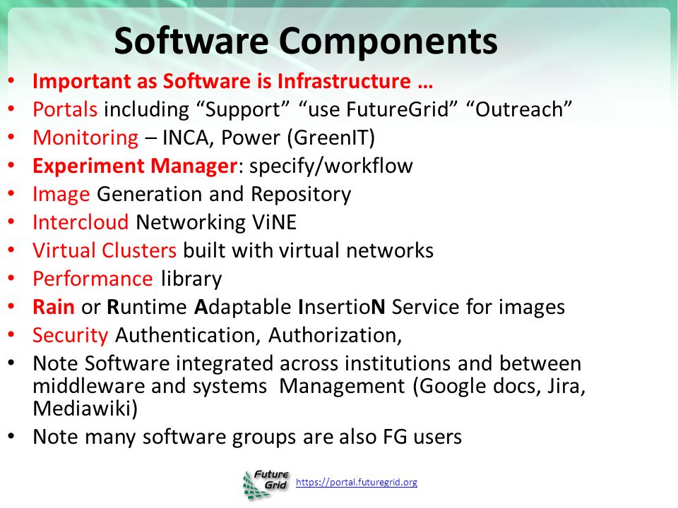 Software Components Important as Software is Infrastructure … Portals including Support use FutureGrid Outreach Monitoring – INCA, Power (GreenIT) Experiment Manager: specify/workflow Image Generation and Repository Intercloud Networking ViNE Virtual Clusters built with virtual networks Performance library Rain or Runtime Adaptable InsertioN Service for images Security Authentication, Authorization, Note Software integrated across institutions and between middleware and systems Management (Google docs, Jira, Mediawiki) Note many software groups are also FG users