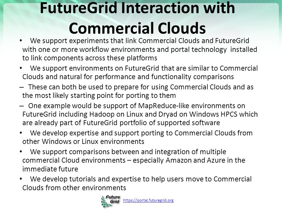 FutureGrid Interaction with Commercial Clouds We support experiments that link Commercial Clouds and FutureGrid with one or more workflow environments and portal technology installed to link components across these platforms We support environments on FutureGrid that are similar to Commercial Clouds and natural for performance and functionality comparisons – These can both be used to prepare for using Commercial Clouds and as the most likely starting point for porting to them – One example would be support of MapReduce-like environments on FutureGrid including Hadoop on Linux and Dryad on Windows HPCS which are already part of FutureGrid portfolio of supported software We develop expertise and support porting to Commercial Clouds from other Windows or Linux environments We support comparisons between and integration of multiple commercial Cloud environments – especially Amazon and Azure in the immediate future We develop tutorials and expertise to help users move to Commercial Clouds from other environments