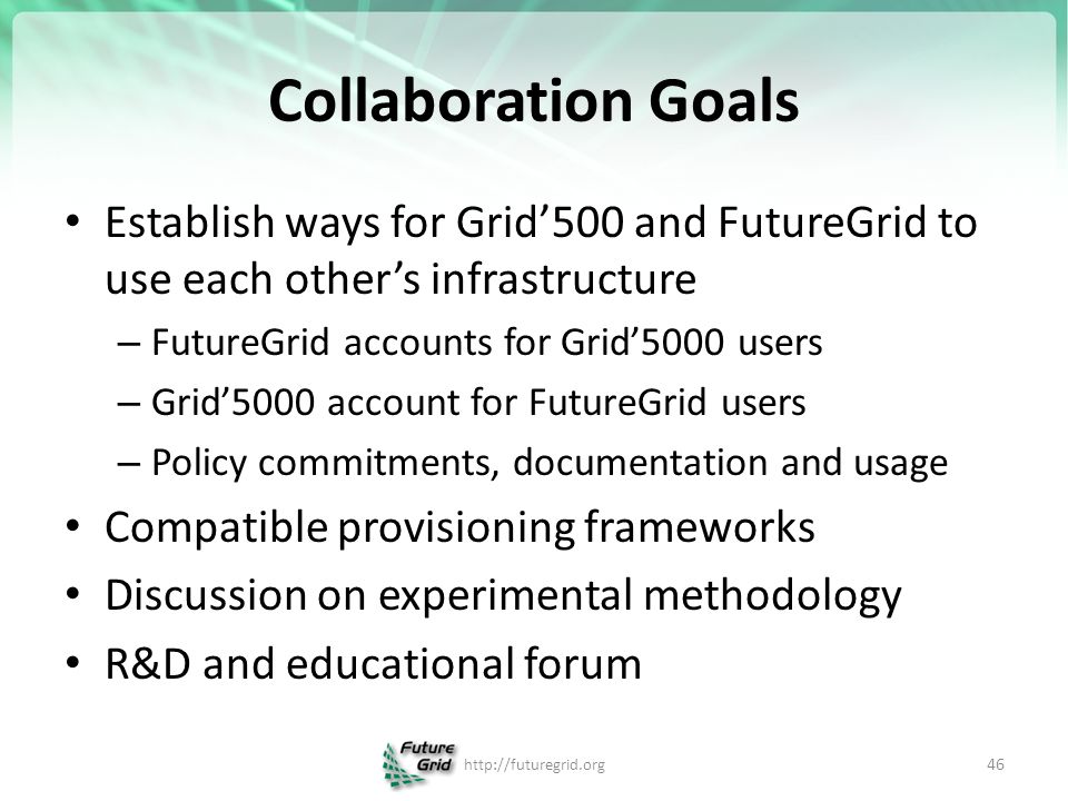 Collaboration Goals Establish ways for Grid’500 and FutureGrid to use each other’s infrastructure – FutureGrid accounts for Grid’5000 users – Grid’5000 account for FutureGrid users – Policy commitments, documentation and usage Compatible provisioning frameworks Discussion on experimental methodology R&D and educational forum   46