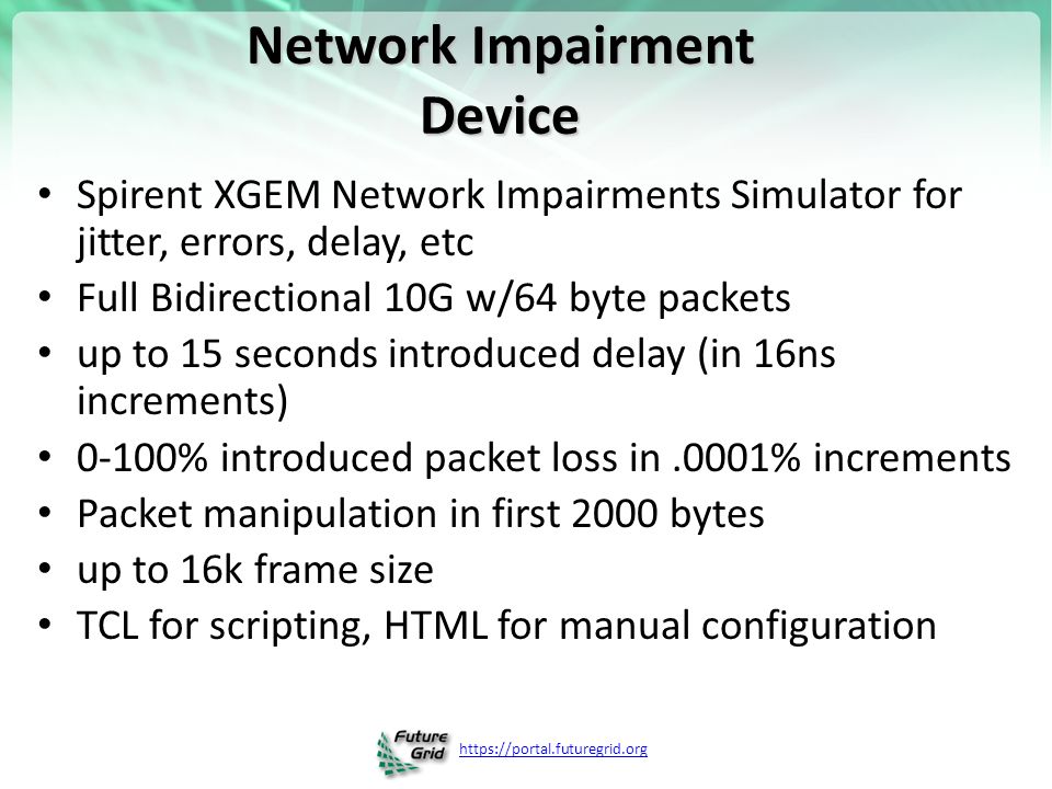 Network Impairment Device Spirent XGEM Network Impairments Simulator for jitter, errors, delay, etc Full Bidirectional 10G w/64 byte packets up to 15 seconds introduced delay (in 16ns increments) 0-100% introduced packet loss in.0001% increments Packet manipulation in first 2000 bytes up to 16k frame size TCL for scripting, HTML for manual configuration