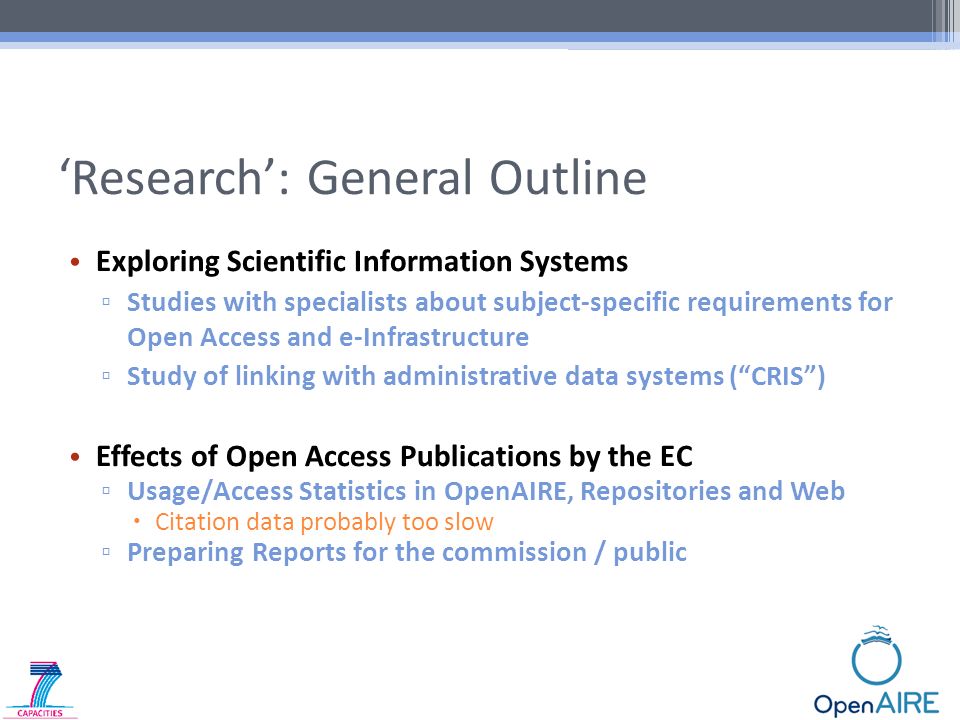 ‘Research’: General Outline Exploring Scientific Information Systems ▫ Studies with specialists about subject-specific requirements for Open Access and e-Infrastructure ▫ Study of linking with administrative data systems ( CRIS ) Effects of Open Access Publications by the EC ▫ Usage/Access Statistics in OpenAIRE, Repositories and Web  Citation data probably too slow ▫ Preparing Reports for the commission / public