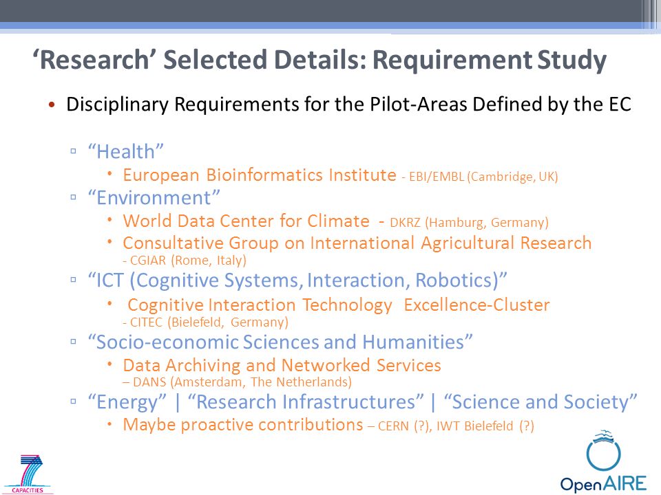 Disciplinary Requirements for the Pilot-Areas Defined by the EC ▫ Health  European Bioinformatics Institute - EBI/EMBL (Cambridge, UK) ▫ Environment  World Data Center for Climate - DKRZ (Hamburg, Germany)  Consultative Group on International Agricultural Research - CGIAR (Rome, Italy) ▫ ICT (Cognitive Systems, Interaction, Robotics)  Cognitive Interaction Technology Excellence-Cluster - CITEC (Bielefeld, Germany) ▫ Socio-economic Sciences and Humanities  Data Archiving and Networked Services – DANS (Amsterdam, The Netherlands) ▫ Energy | Research Infrastructures | Science and Society  Maybe proactive contributions – CERN ( ), IWT Bielefeld ( ) ‘Research’ Selected Details: Requirement Study