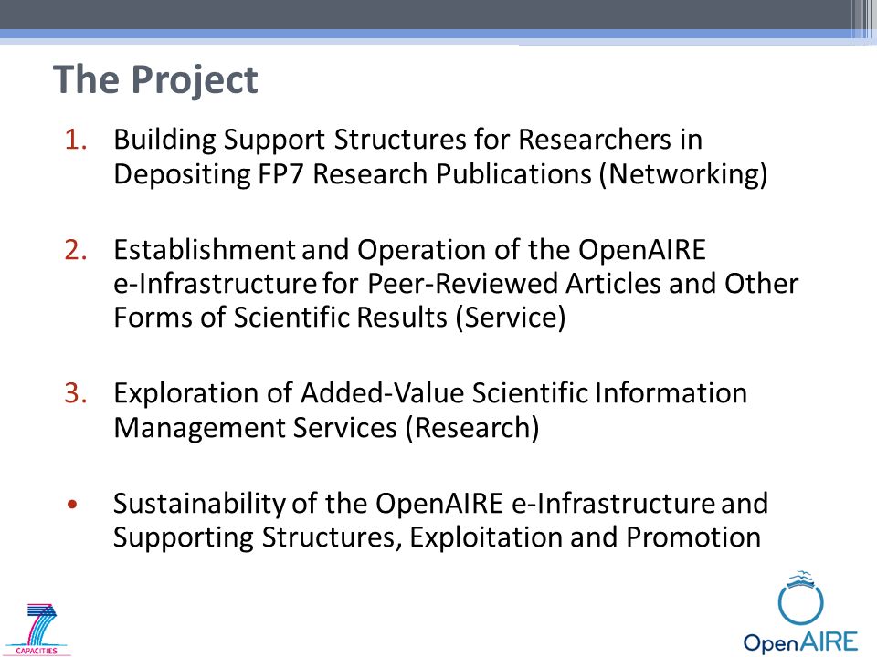 1.Building Support Structures for Researchers in Depositing FP7 Research Publications (Networking) 2.Establishment and Operation of the OpenAIRE e-Infrastructure for Peer-Reviewed Articles and Other Forms of Scientific Results (Service) 3.Exploration of Added-Value Scientific Information Management Services (Research) Sustainability of the OpenAIRE e-Infrastructure and Supporting Structures, Exploitation and Promotion The Project