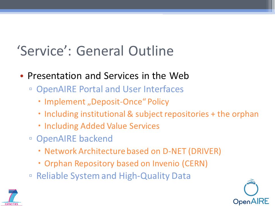 ‘Service’: General Outline Presentation and Services in the Web ▫ OpenAIRE Portal and User Interfaces  Implement „Deposit-Once Policy  Including institutional & subject repositories + the orphan  Including Added Value Services ▫ OpenAIRE backend  Network Architecture based on D-NET (DRIVER)  Orphan Repository based on Invenio (CERN) ▫ Reliable System and High-Quality Data