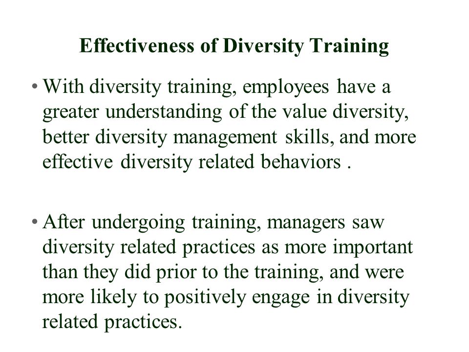 Effectiveness of Diversity Training With diversity training, employees have a greater understanding of the value diversity, better diversity management skills, and more effective diversity related behaviors.
