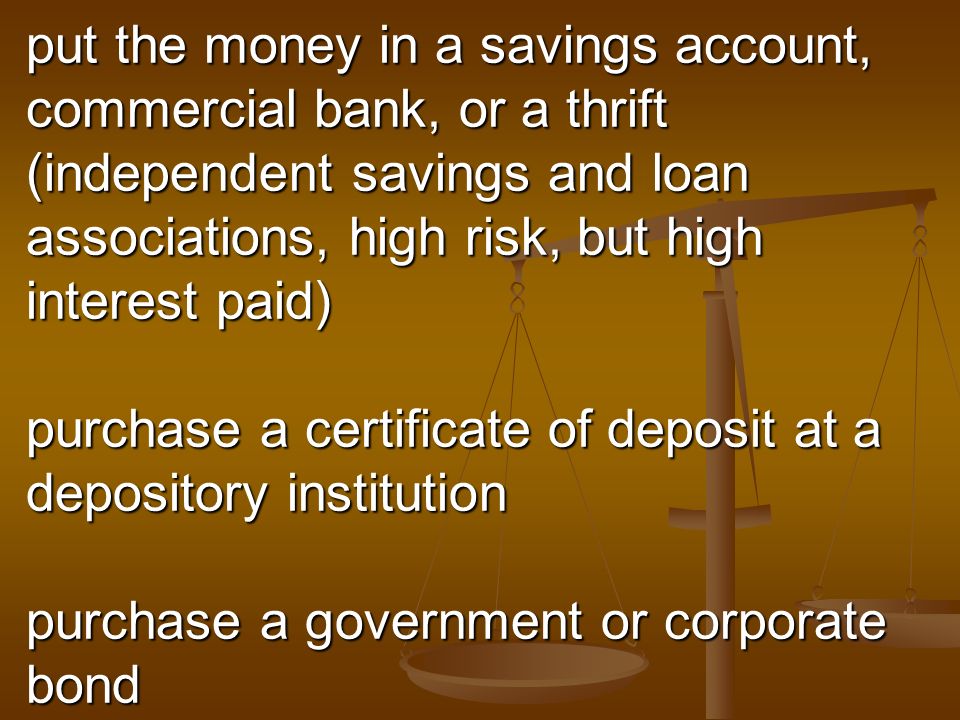 put the money in a savings account, commercial bank, or a thrift (independent savings and loan associations, high risk, but high interest paid) purchase a certificate of deposit at a depository institution purchase a government or corporate bond