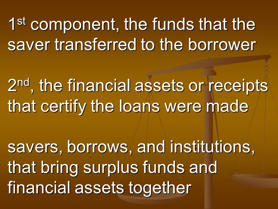1 st component, the funds that the saver transferred to the borrower 2 nd, the financial assets or receipts that certify the loans were made savers, borrows, and institutions, that bring surplus funds and financial assets together