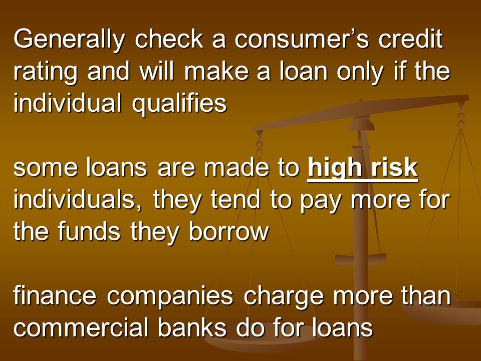 Generally check a consumer’s credit rating and will make a loan only if the individual qualifies some loans are made to high risk individuals, they tend to pay more for the funds they borrow finance companies charge more than commercial banks do for loans