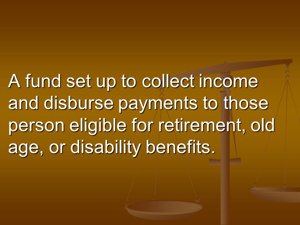 A fund set up to collect income and disburse payments to those person eligible for retirement, old age, or disability benefits.