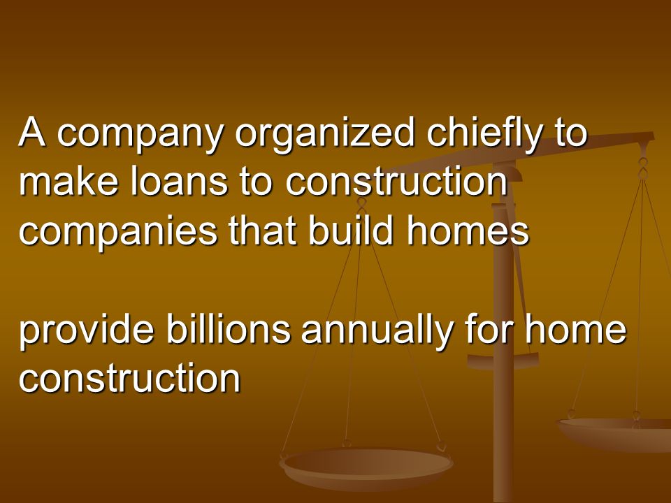 A company organized chiefly to make loans to construction companies that build homes provide billions annually for home construction