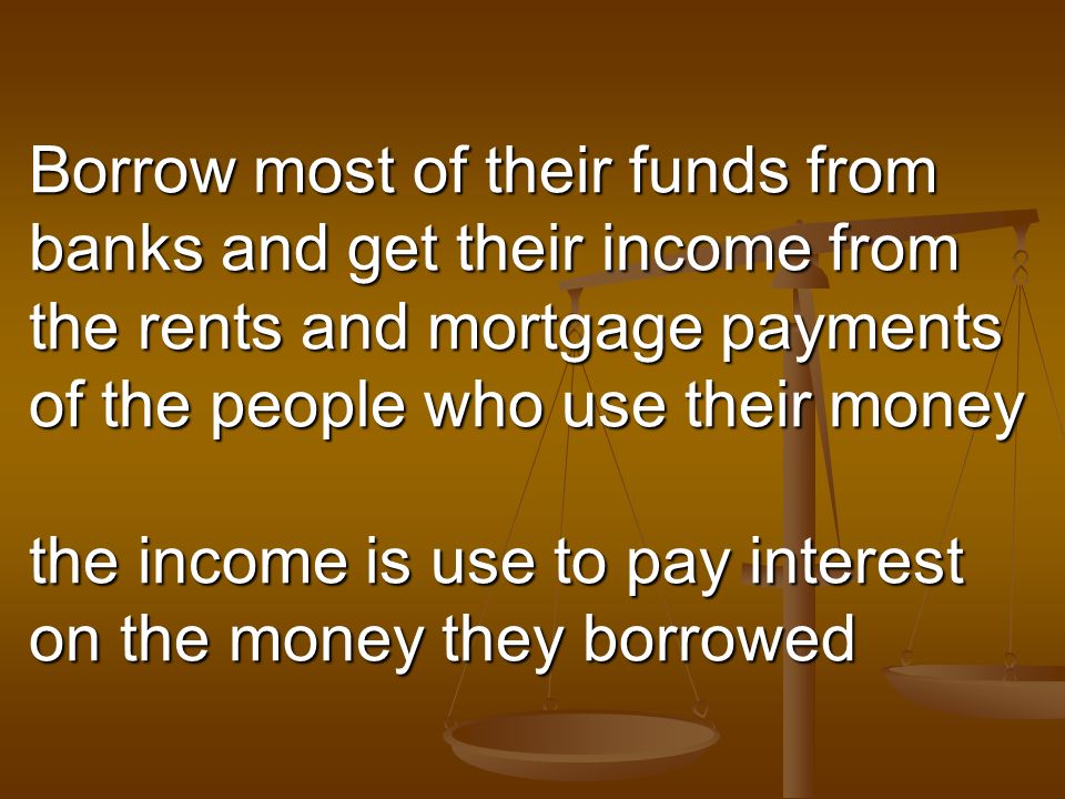 Borrow most of their funds from banks and get their income from the rents and mortgage payments of the people who use their money the income is use to pay interest on the money they borrowed