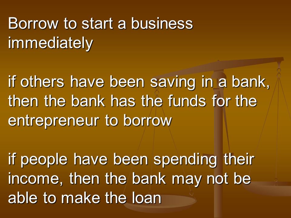 Borrow to start a business immediately if others have been saving in a bank, then the bank has the funds for the entrepreneur to borrow if people have been spending their income, then the bank may not be able to make the loan