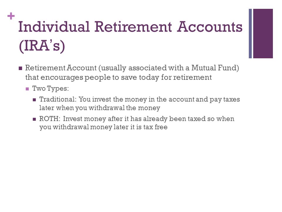 + Individual Retirement Accounts (IRA ’ s) Retirement Account (usually associated with a Mutual Fund) that encourages people to save today for retirement Two Types: Traditional: You invest the money in the account and pay taxes later when you withdrawal the money ROTH: Invest money after it has already been taxed so when you withdrawal money later it is tax free