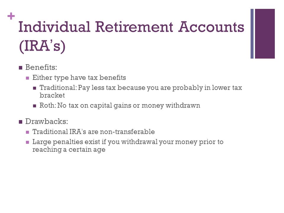 + Individual Retirement Accounts (IRA ’ s) Benefits: Either type have tax benefits Traditional: Pay less tax because you are probably in lower tax bracket Roth: No tax on capital gains or money withdrawn Drawbacks: Traditional IRA ’ s are non-transferable Large penalties exist if you withdrawal your money prior to reaching a certain age