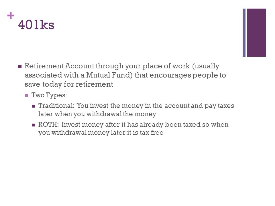 + 401ks Retirement Account through your place of work (usually associated with a Mutual Fund) that encourages people to save today for retirement Two Types: Traditional: You invest the money in the account and pay taxes later when you withdrawal the money ROTH: Invest money after it has already been taxed so when you withdrawal money later it is tax free