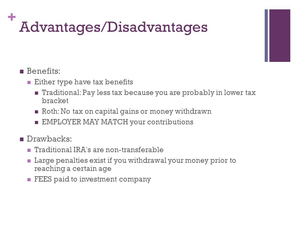 + Advantages/Disadvantages Benefits: Either type have tax benefits Traditional: Pay less tax because you are probably in lower tax bracket Roth: No tax on capital gains or money withdrawn EMPLOYER MAY MATCH your contributions Drawbacks: Traditional IRA ’ s are non-transferable Large penalties exist if you withdrawal your money prior to reaching a certain age FEES paid to investment company