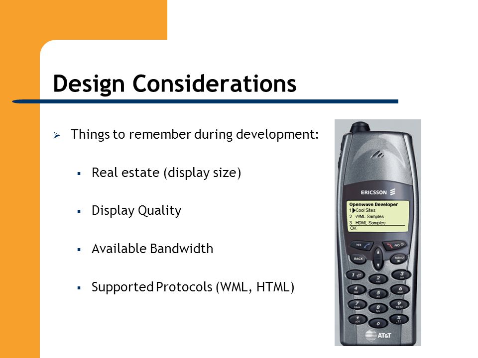 Design Considerations  Things to remember during development:  Real estate (display size)  Display Quality  Available Bandwidth  Supported Protocols (WML, HTML)